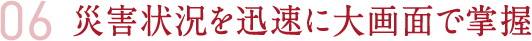 06 災害状況を迅速に大画面で掌握