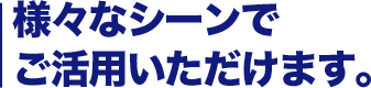 様々なシーンでご活用いただけます。